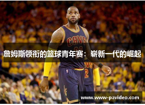 詹姆斯领衔的篮球青年赛:崭新一代的崛起 詹姆斯领衔的篮球青年赛:崭新一代的崛起