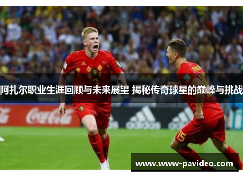 阿扎尔职业生涯回顾与未来展望 揭秘传奇球星的巅峰与挑战