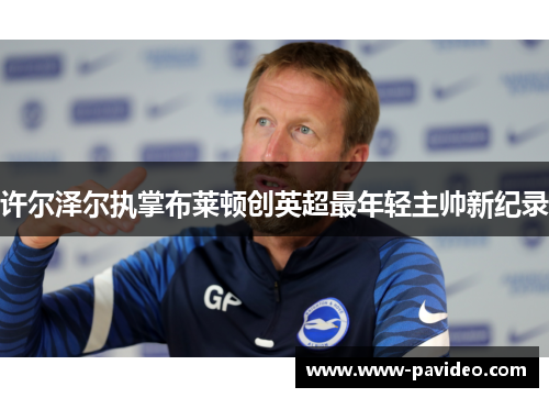 许尔泽尔执掌布莱顿创英超最年轻主帅新纪录 许尔泽尔执掌布莱顿创英超最年轻主帅新纪录